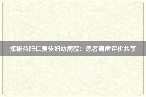 探秘益阳仁爱佳妇幼病院：患者确凿评价共享