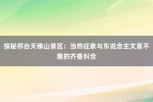 探秘邢台天梯山景区：当然征象与东说念主文景不雅的齐备纠合